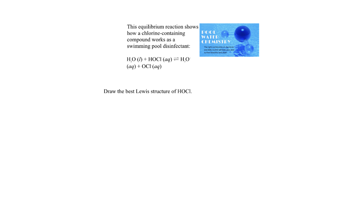 This equilibrium reaction shows
how a chlorine-containing
compound works as a
swimming pool disinfectant:
POOL
WATER
CHEMISTRY
The right combination of chemicals
and daly routine will keep your pool
surface beautitul and deard
НО () + НОСI (аq) — НО
(ад) + ОCI (aq)
Draw the best Lewis structure of HOCI.
