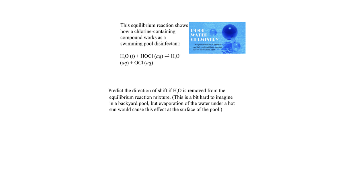 This equilibrium reaction shows
how a chlorine-containing
compound works as a
swimming pool disinfectant:
POOL
WATER
CHEMISTRY
The right combination of chemicals
and daly routine will keep your pool
surface beautiful and cleart6
НО () + НОСI (аq) — НО
(аqд) + ОCI (aq)
Predict the direction of shift if H,O is removed from the
equilibrium reaction mixture. (This is a bit hard to imagine
in a backyard pool, but evaporation of the water under a hot
sun would cause this effect at the surface of the pool.)
