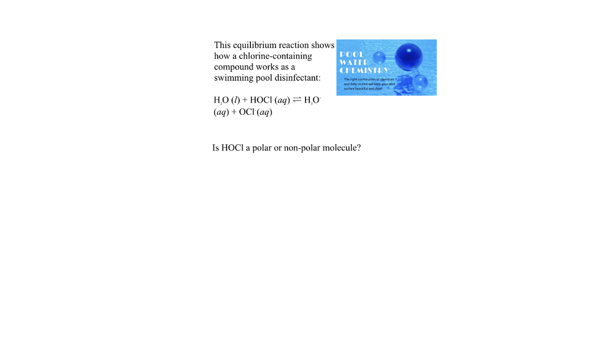 This equilibrium reaction shows
how a chlorine-containing
compound works as a
swimming pool disinfectant:
POOL
WATER
CHEMISTRYY
The right combination of chemicals
and dally routine will keep your pool
surface beautiful and cleart
НО () + НОСІ (аq) — НО
(aq) + OCI (aq)
Is HOCI a polar or non-polar molecule?
