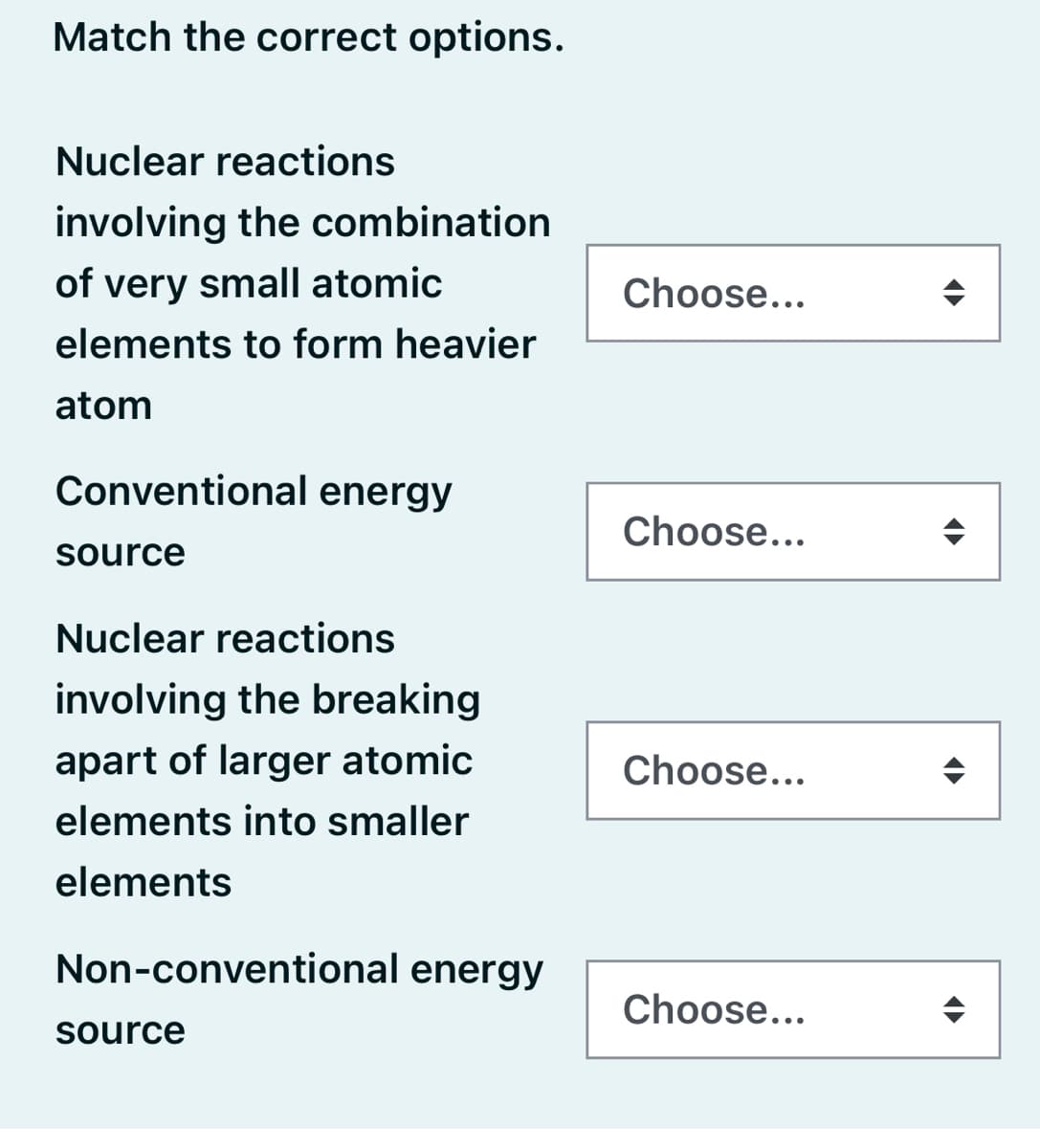 Match the correct options.
Nuclear reactions
involving the combination
of very small atomic
Choose...
elements to form heavier
atom
Conventional energy
Choose...
source
Nuclear reactions
involving the breaking
apart of larger atomic
Choose...
elements into smaller
elements
Non-conventional energy
Choose...
source
