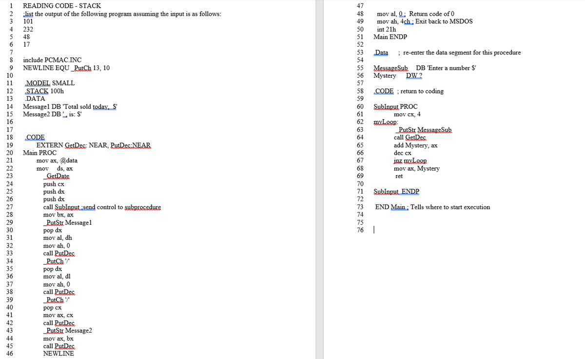 1
READING CODE - STACK
47
list the output of the following program assuming the input is as follows:
3
101
mov al, 0; Return code of 0
mov ah, 4ch: Exit back to MSDOS
48
49
4
232
50
int 21h
Main ENDP
5
48
51
17
52
7
53
Data
; re-enter the data segment for this procedure
include PCMAC.INC
54
NEWLINE EQU_PutCh 13, 10
MessageSub
Mystery
55
DB 'Enter a number $'
10
56
DW ?
11
MODEL SMALL
57
12
STACK 100h
DATA
CODE ; return to coding
58
13
59
Messagel DB 'Total sold today, S'
Message2 DB , is: $'
Sublnput PROC
mov cx, 4
14
60
15
61
16
62
myLoop:
17
63
CODE
EXTERN GetDec: NEAR, PutDec NEAR
PutStr MessageSub
call GetDec
add Mystery, ax
18
64
19
65
20
Main PROC
66
dec cx
inz myLoop
mov ax, Mystery
21
mov ax, @data
ds, ax
GetDate
push cx
push dx
push dx
call Sublnput send control to subprocedure
mov bx, ax
PutStr Messagel
67
22
mov
68
23
69
ret
24
70
25
71
Sublnput ENDP
26
72
73
END Main; Tells where to start execution
28
74
75
рop dx
mov al, dh
mov ah, 0
call PutDec
PutCh "
pop dx
mov al, dl
mov ah, 0
call PutDec
76
31
32
33
34
35
36
37
38
39
_PutCh "
40
рop сх
41
mov ax, cx
call PutDec
_PutStr Message2
42
43
44
45
mov ax, bx
call PutDec
NEWLINE
46
