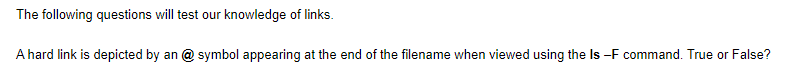 The following questions will test our knowledge of links.
A hard link is depicted by an @ symbol appearing at the end of the filename when viewed using the Is -F command. True or False?
