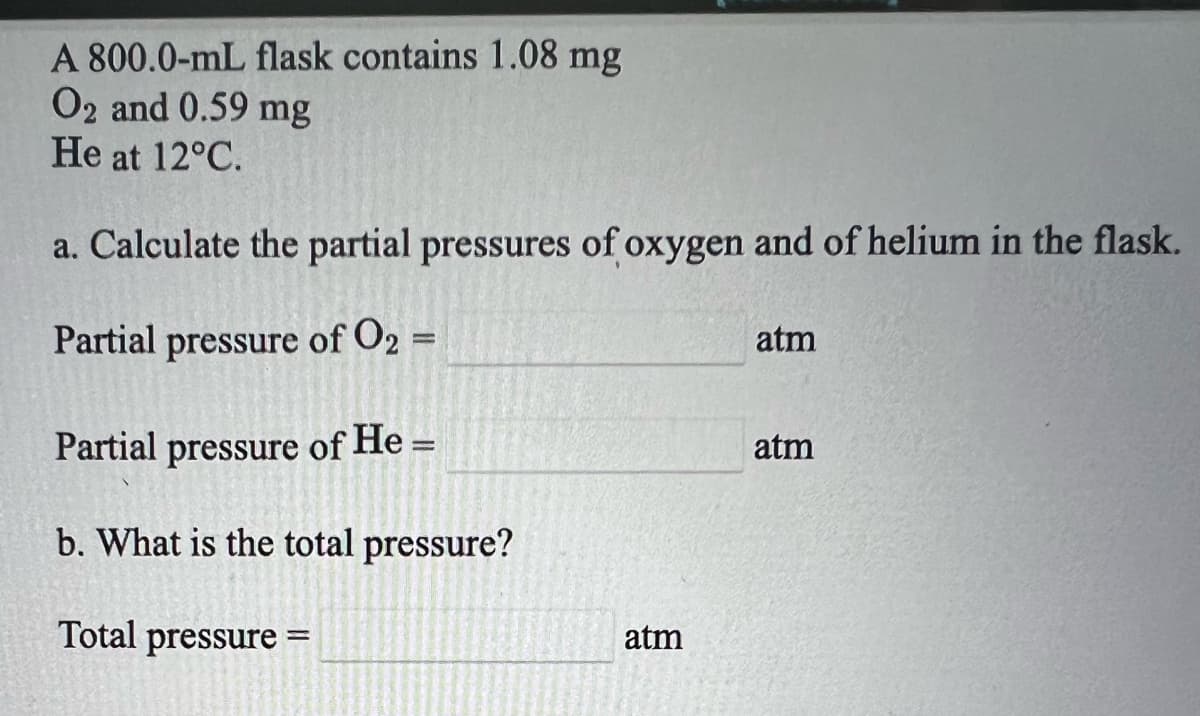 A 800.0-mL flask contains 1.08 mg
O2 and 0.59 mg
He at 12°C.
a. Calculate the partial pressures of oxygen and of helium in the flask.
Partial pressure of O2 =
atm
%3D
Partial pressure of He =
atm
b. What is the total pressure?
Total pressure =
atm
