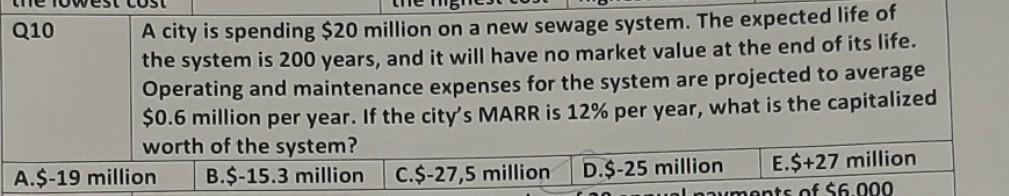 Q10
A city is spending $20 million on a new sewage system. The expected life of
the system is 200 years, and it will have no market value at the end of its life.
Operating and maintenance expenses for the system are projected to average
$0.6 million per year. If the city's MARR is 12% per year, what is the capitalized
worth of the system?
A.$-19 million
B.$-15.3 million
C.$-27,5 million
D.$-25 million
E.$+27 million
nauments of $6.000
