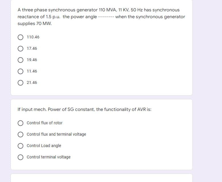 A three phase synchronous generator 110 MVA, 11 KV, 50 Hz has synchronous
reactance of 1.5 p.u. the power angle -------- when the synchronous generator
supplies 70 MW.
110.46
17.46
19.46
O 11.46
21.46
If input mech. Power of SG constant, the functionality of AVR is:
Control flux of rotor
Control flux and terminal voltage
Control Load angle
Control terminal voltage