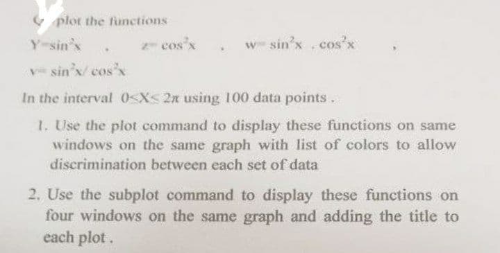 plot the functions
Y-sin'x
2-cos³x
w sin³x.cos²x
vsin'x/cos³x
In the interval 0<x<2n using 100 data points.
1. Use the plot command to display these functions on same
windows on the same graph with list of colors to allow
discrimination between each set of data
2. Use the subplot command to display these functions on
four windows on the same graph and adding the title to
each plot.