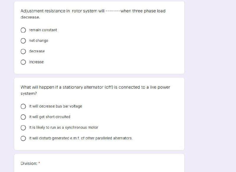 Adjustment resistance in rotor system will ----when three phase load
decrease.
remain constant
not change
decrease
Increase
What will happen if a stationary alternator (off) is connected to a live power
system?
It will decrease bus bar voltage
It will get short circuited
It is likely to run as a synchronous motor
It will disturb generated e.m.f. of other paralleled alternators.
Division: *