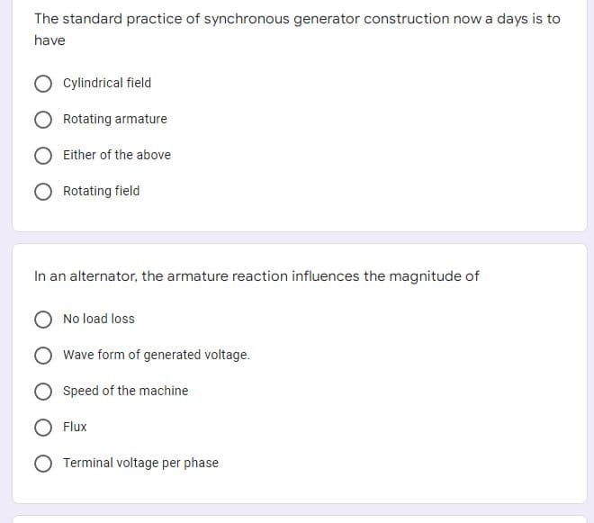 The standard practice of synchronous generator construction now a days is to
have
Cylindrical field
Rotating armature
Either of the above
Rotating field
In an alternator, the armature reaction influences the magnitude of
No load loss
Wave form of generated voltage.
Speed of the machine
Flux
Terminal voltage per phase