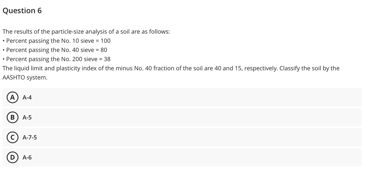 Question 6
The results of the particle-size analysis of a soil are as follows:
• Percent passing the No. 10 sieve = 100
• Percent passing the No. 40 sieve = 80
• Percent passing the No. 200 sieve = 38
%3D
The liquid limit and plasticity index of the minus No. 40 fraction of the soil are 40 and 15, respectively. Classify the soil by the
AASHTO system.
А) А-4
А-5
с) А-7-5
(D) A-6
