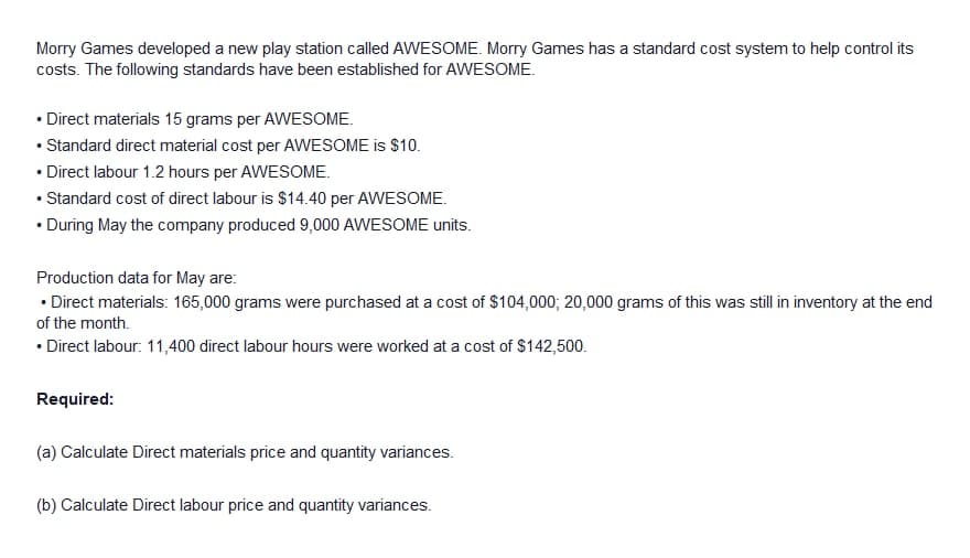 Morry Games developed a new play station called AWESOME. Morry Games has a standard cost system to help control its
costs. The following standards have been established for AWESOME.
• Direct materials 15 grams per AWESOME.
• Standard direct material cost per AWESOME is $10.
• Direct labour 1.2 hours per AWESOME.
• Standard cost of direct labour is $14.40 per AWESOME.
• During May the company produced 9,000 AWESOME units.
Production data for May are:
• Direct materials: 165,000 grams were purchased at a cost of $104,000; 20,000 grams of this was still in inventory at the end
of the month.
• Direct labour: 11,400 direct labour hours were worked at a cost of $142,500.
Required:
(a) Calculate Direct materials price and quantity variances.
(b) Calculate Direct labour price and quantity variances.
