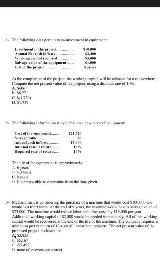 1- The following data pertain to an investment in equipment:
Investment in the project.
Annual Net cash inflows.
Working capital required..
Salvage value of the equipment.
Life of the project.
$10,000
$2,400
$5,000
$1,000
8 years
At the completion of the project, the working capital will be released for use elsewhere.
Compute the net present value of the project, using a discount rate of 10%:
A. $606
B. $8,271
C. S(1,729)
D. $1,729
2- The following information is available on a new piece of equipment:
$21,720
Cost of the equipment...
Salvage value.
Annual cash inflows.
$5,000
Internal rate of return.
16%
Required rate of return.
10%
The life of the equipment is approximately:
A. 6 years
B. 4.3 years
C,8 years
D. It is impossible to determine from the data given.
3- Meclam, Inc., is considering the purchase of a machine that would cost $100,000 and
would last for 9 years. At the end of 9 years, the machine would have a salvage value of
$23,000. The machine would reduce labor and other costs by $19,000 per year.
Additional working capital of $2.000 would be needed immediately. All of this working
capital would be recovered at the end of the life of the machine. The company requires a
minimum pretax return of 13% on all investment projects. The net present value of the
proposed project is closest to:
A. $3,833
B. $5,167
C. -$2,492
D. none of answers are correct.
