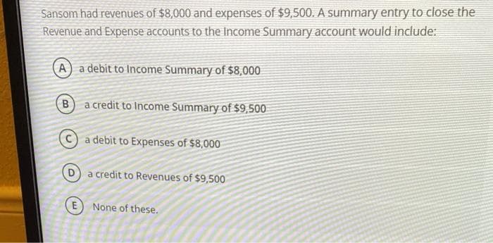 Sansom had revenues of $8,000 and expenses of $9,500. A summary entry to close the
Revenue and Expense accounts to the Income Summary account would include:
A) a debit to Income Summary of $8,000
B a credit to Income Summary of $9,500
a debit to Expenses of $8,000
a credit to Revenues of $9,500
E None of these.
