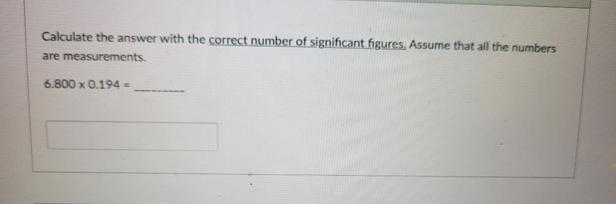 Calculate the answer with the correct number of significant figures, Assume that all the numbers
are measurements.
6.800 x 0.194 =
