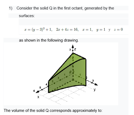 1) Consider the solid Q in the first octant, generated by the
surfaces:
I = (y – 3)? + 1, 2x + 4z = 16, r= 1, y =1 y z= 0
as shown in the following drawing.
The volume of the solid Q corresponds approximately to:
