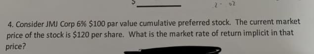 .2-.02
4. Consider JMJ Corp 6% $100 par value cumulative preferred stock. The current market
price of the stock is $120 per share. What is the market rate of return implicit in that
price?