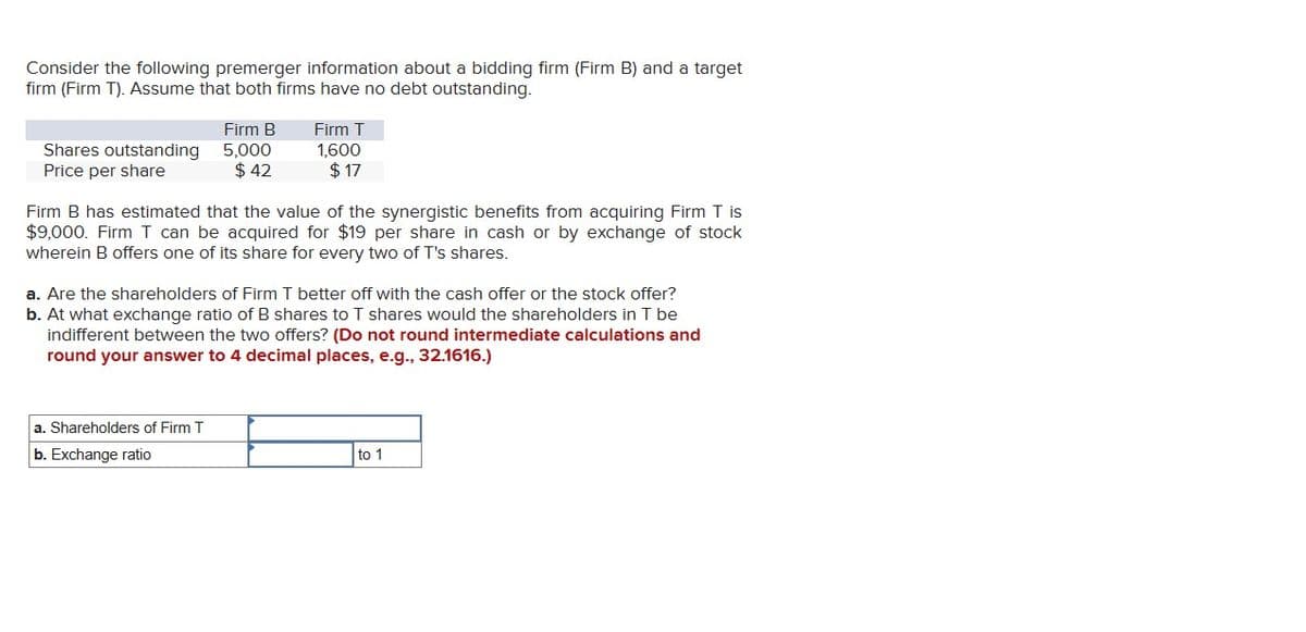 Consider the following premerger information about a bidding firm (Firm B) and a target
firm (Firm T). Assume that both firms have no debt outstanding.
Shares outstanding
Price per share
Firm B
5,000
$ 42
Firm T
1,600
$17
Firm B has estimated that the value of the synergistic benefits from acquiring Firm T is
$9,000. Firm T can be acquired for $19 per share in cash or by exchange of stock
wherein B offers one of its share for every two of T's shares.
a. Shareholders of Firm T
b. Exchange ratio
a. Are the shareholders of Firm T better off with the cash offer or the stock offer?
b. At what exchange ratio of B shares to T shares would the shareholders in T be
indifferent between the two offers? (Do not round intermediate calculations and
round your answer to 4 decimal places, e.g., 32.1616.)
to 1