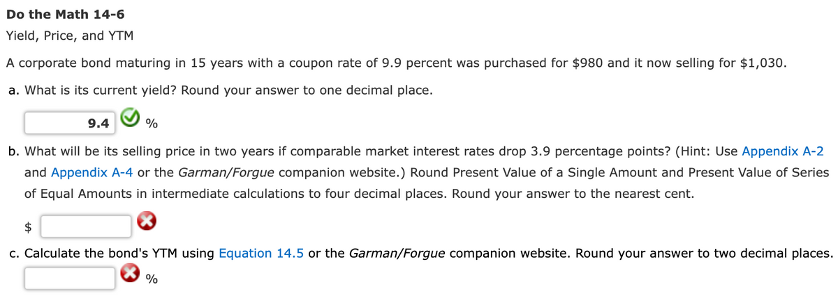 Do the Math 14-6
Yield, Price, and YTM
A corporate bond maturing in 15 years with a coupon rate of 9.9 percent was purchased for $980 and it now selling for $1,030.
a. What is its current yield? Round your answer to one decimal place.
9.4
%
b. What will be its selling price in two years if comparable market interest rates drop 3.9 percentage points? (Hint: Use Appendix A-2
and Appendix A-4 or the Garman/Forgue companion website.) Round Present Value of a Single Amount and Present Value of Series
of Equal Amounts in intermediate calculations to four decimal places. Round your answer to the nearest cent.
c. Calculate the bond's YTM using Equation 14.5 or the Garman/Forgue companion website. Round your answer to two decimal places.
%