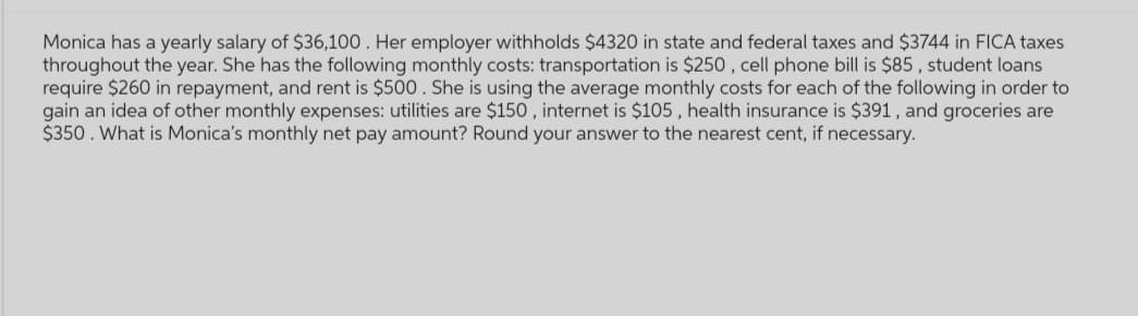 Monica has a yearly salary of $36,100. Her employer withholds $4320 in state and federal taxes and $3744 in FICA taxes
throughout the year. She has the following monthly costs: transportation is $250, cell phone bill is $85, student loans
require $260 in repayment, and rent is $500. She is using the average monthly costs for each of the following in order to
gain an idea of other monthly expenses: utilities are $150, internet is $105, health insurance is $391, and groceries are
$350. What is Monica's monthly net pay amount? Round your answer to the nearest cent, if necessary.