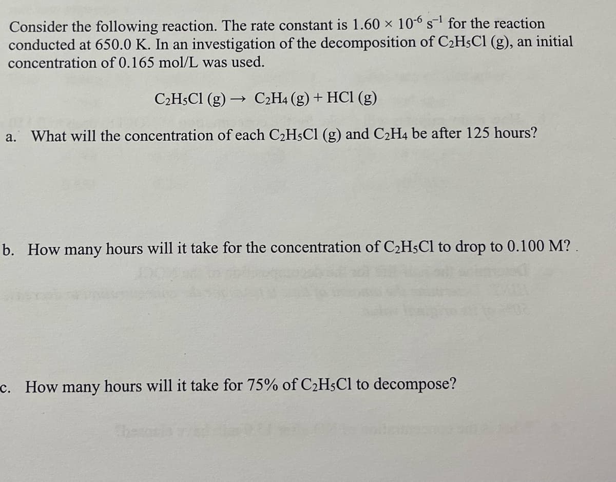 Consider the following reaction. The rate constant is 1.60 × 10-6 s-¹ for the reaction
conducted at 650.0 K. In an investigation of the decomposition of C₂H5C1 (g), an initial
concentration of 0.165 mol/L was used.
C2H5C1 (g) → C₂H4 (g) + HCl (g)
a. What will the concentration of each C₂H5C1 (g) and C₂H4 be after 125 hours?
b. How many hours will it take for the concentration of C₂H5Cl to drop to 0.100 M?.
c. How many hours will it take for 75% of C₂H5Cl to decompose?