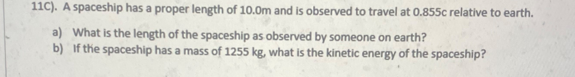 11C). A spaceship has a proper length of 10.0m and is observed to travel at 0.855c relative to earth.
a) What is the length of the spaceship as observed by someone on earth?
b) If the spaceship has a mass of 1255 kg, what is the kinetic energy of the spaceship?