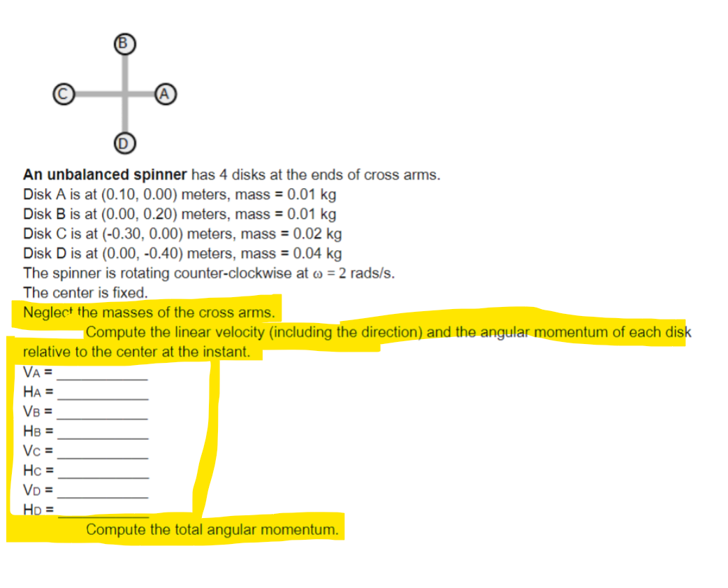 An unbalanced spinner has 4 disks at the ends of cross arms.
Disk A is at (0.10, 0.00) meters, mass = 0.01 kg
Disk B is at (0.00, 0.20) meters, mass = 0.01 kg
Disk C is at (-0.30, 0.00) meters, mass = 0.02 kg
Disk D is at (0.00, -0.40) meters, mass = 0.04 kg
The spinner is rotating counter-clockwise at >> = 2 rads/s.
The center is fixed.
Neglect the masses of the cross arms.
Compute the linear velocity (including the direction) and the angular momentum of each disk
relative to the center at the instant.
VA =
HA =
VB =
HB =
Vc =
Hc =
VD =
HD =
Compute the total angular momentum.