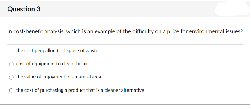 Question 3
In cost-benefit analysis, which is an example of the difficulty on a price for environmental issues?
the cost per gallon to dispose of waste
cost of equipment to clean the air
the value of enjoyment of a natural area
the cost of purchasing a product that is a cleaner alternative