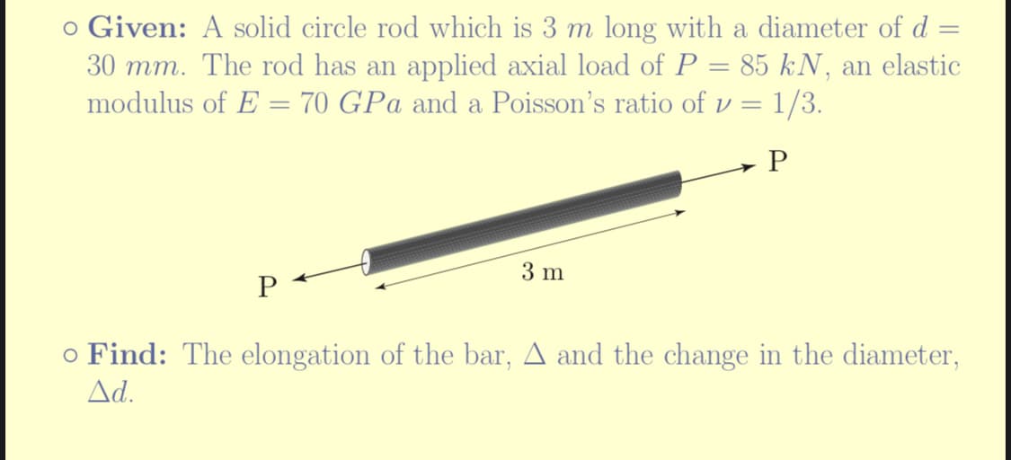 =
o Given: A solid circle rod which is 3 m long with a diameter of d
30 mm. The rod has an applied axial load of P = 85 kN, an elastic
modulus of E = 70 GPa and a Poisson's ratio of v = 1/3.
P
P
3 m
o Find: The elongation of the bar, ▲ and the change in the diameter,
Ad.