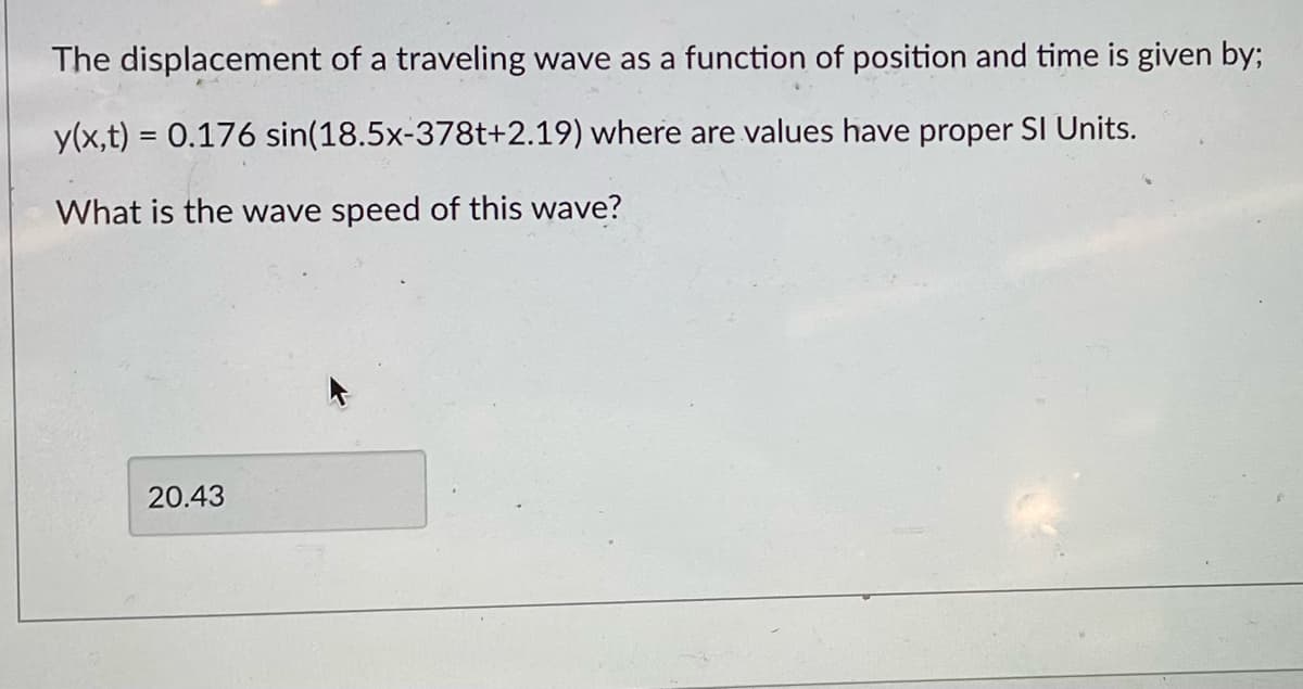 The displacement of a traveling wave as a function of position and time is given by;
y(x,t) = 0.176
sin(18.5x-378t+2.19) where are values have proper SI Units.
What is the wave speed of this wave?
20.43