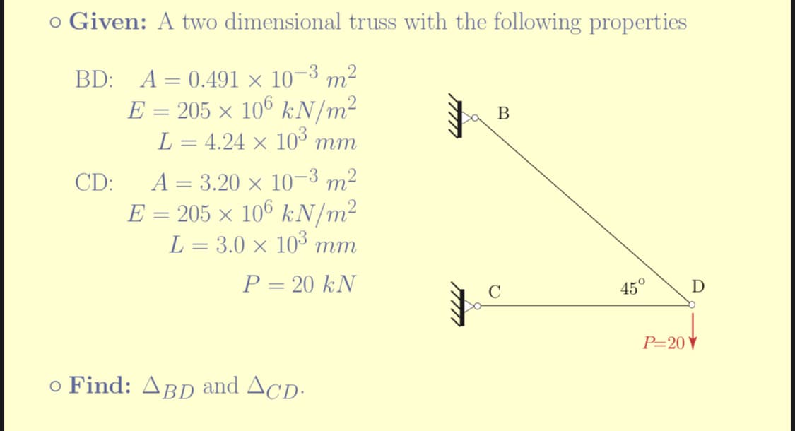 o Given: A two dimensional truss with the following properties
BD: A = 0.491 × 10-³ m²
E = 205 × 106 kN/m²
L = 4.24 × 10³
mm
CD: A = 3.20 × 10-³ m²
E = 205 × 106 kN/m²
L = 3.0 × 10³ mm
P = 20 kN
○ Find: ABD and ACD.
B
C
45° D
P=20