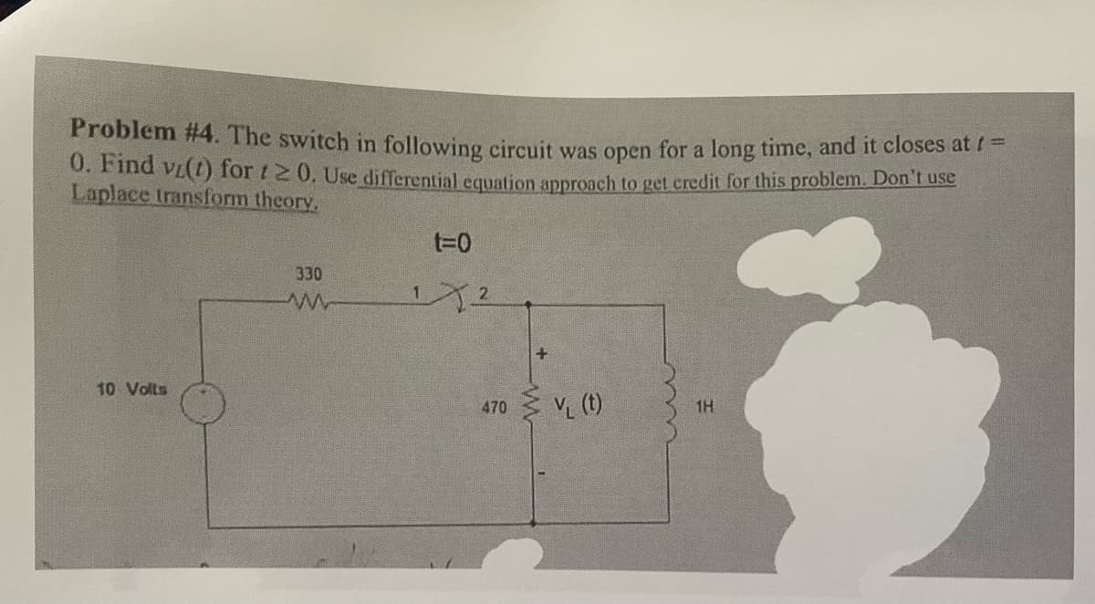 Problem #4. The switch in following circuit was open for a long time, and it closes at / =
0. Find vi(1) for 120. Use differential equation approach to get credit for this problem. Don't use
Laplace transform theory,
10 Volts
330
t=0
12
470
+
V₁ (t)
1H