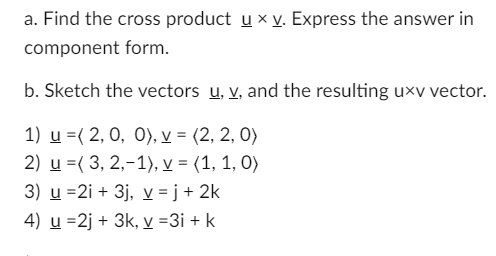 a. Find the cross product u x v. Express the answer in
component form.
b. Sketch the vectors u, v, and the resulting uxv vector.
1) u =(2, 0, 0), v = (2,2,0)
2) u =(3, 2,-1), v = (1, 1, 0)
3) u =2i + 3j, v =j + 2k
4) u =2j + 3k, v =3i + k