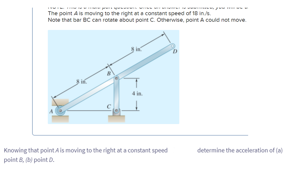 пыты рытием по MIT MI
The point A is moving to the right at a constant speed of 18 in./s.
Note that bar BC can rotate about point C. Otherwise, point A could not move.
8 in.
B
C
8 in.
4 in.
Knowing that point A is moving to the right at a constant speed
point B, (b) point D.
, you wiII
determine the acceleration of (a)