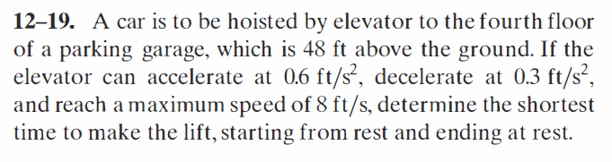 12-19. A car is to be hoisted by elevator to the fourth floor
of a parking garage, which is 48 ft above the ground. If the
elevator can accelerate at 0.6 ft/s², decelerate at 0.3 ft/s²,
and reach a maximum speed of 8 ft/s, determine the shortest
time to make the lift, starting from rest and ending at rest.