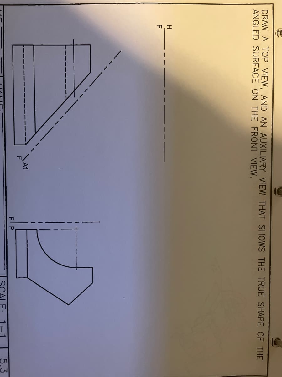 DRAW A TOP VIEW, AND AN AUXILIARY VIEW THAT SHOWS THE TRUE SHAPE OF THE
ANGLED SURFACE ON THE FRONT VIEW.
H
F
FIP
SCALE:
5.3