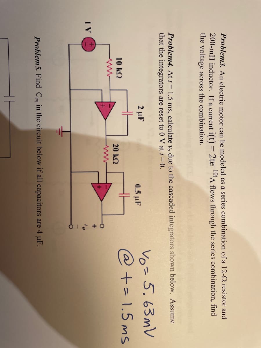 Problem3. An electric motor can be modeled as a series combination of a 12-2 resistor and
200-mH inductor. If a current i(t) = 2te-10t A flows through the series combination, find
the voltage across the combination.
Problem4. At t = 1.5 ms, calculate vo due to the cascaded integrators shown below. Assume
that the integrators are reset to 0 V at t = 0.
10 kQ2
2 µF
+
20 KQ
0.5 µF
Problem5. Find Ceq in the circuit below if all capacitors are 4 µF.
vo= 5.63mV
@ += 1.5ms