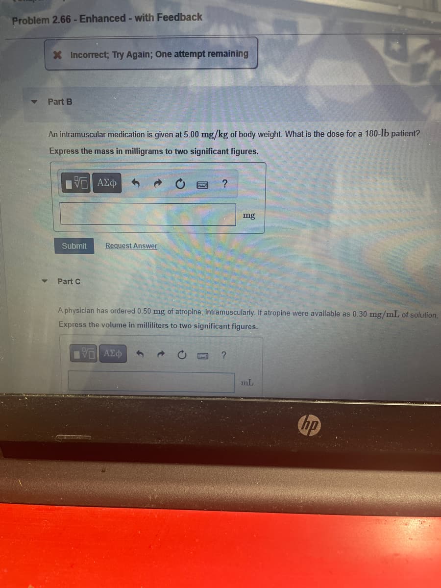 Problem 2.66 - Enhanced - with Feedback
X Incorrect; Try Again; One attempt remaining
Part B
An intramuscular medication is given at 5.00 mg/kg of body weight. What is the dose for a 180-lb patient?
Express the mass in milligrams to two significant figures.
15. ΑΣΦ
Submit
Part C
Request Answer
?
mg
A physician has ordered 0.50 mg of atropine, intramuscularly. If atropine were available as 0.30 mg/mL of solution,
Express the volume in milliliters to two significant figures.
IVE ΑΣΦ
?
mL
hp