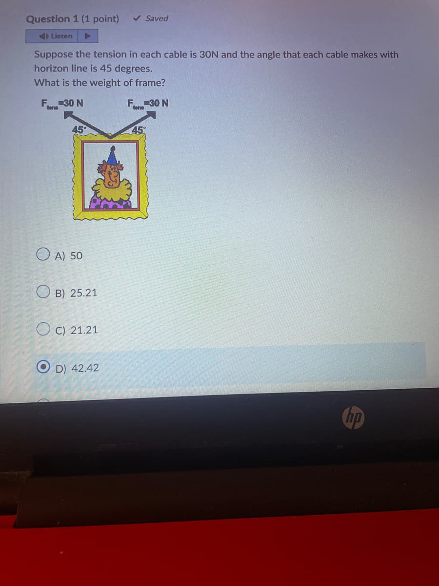 Question 1 (1 point) ✓ Saved
4) Listen
Suppose the tension in each cable is 30N and the angle that each cable makes with
horizon line is 45 degrees.
What is the weight of frame?
F-30 N
F-30 N
tone
45°
OA) 50
OB) 25.21
OC) 21.21
OD) 42.42
45°
hp