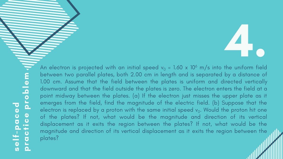 4.
An electron is projected with an initial speed vo = 1.60 x 106 m/s into the uniform field
between two parallel plates, both 2.00 cm in length and is separated by a distance of
1.00 cm. Assume that the field between the plates is uniform and directed vertically
downward and that the field outside the plates is zero. The electron enters the field at a
point midway between the plates. (a) If the electron just misses the upper plate as it
emerges from the field, find the magnitude of the electric field. (b) Suppose that the
electron is replaced by a proton with the same initial speed vo. Would the proton hit one
of the plates? If not, what would be the magnitude and direction of its vertical
displacement as it exits the region between the plates? If not, what would be the
magnitude and direction of its vertical displacement as it exits the region between the
plates?
self-paced
practice problem
