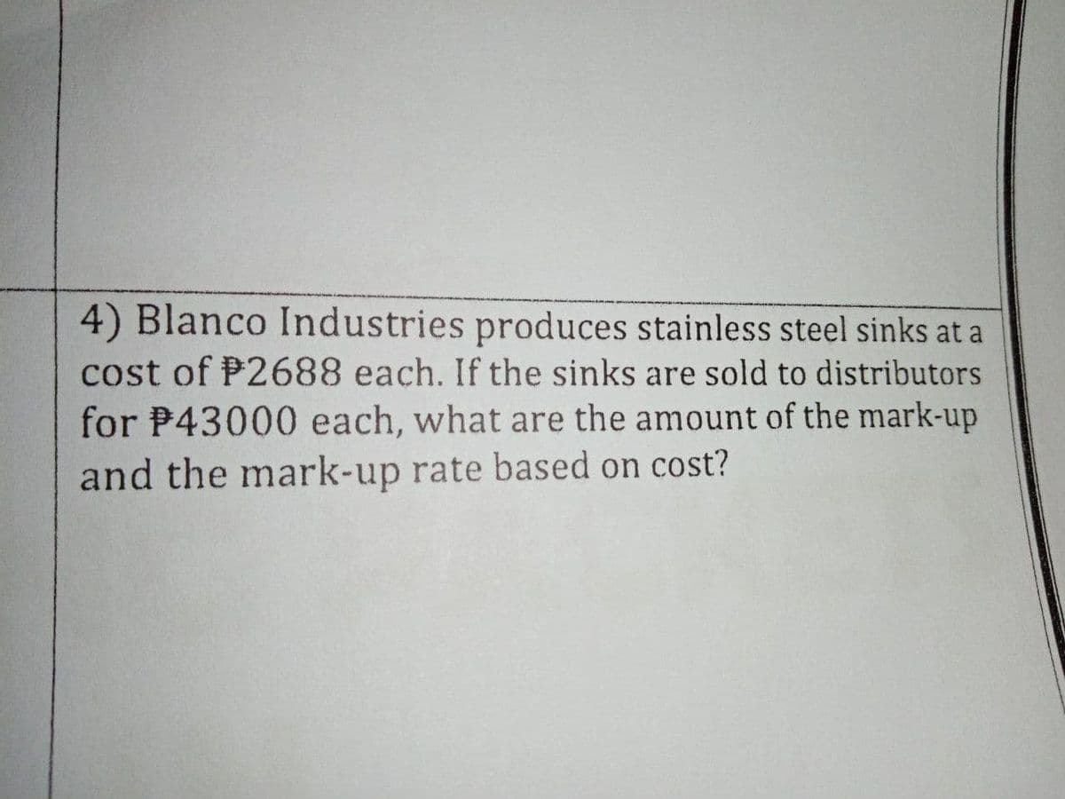 4) Blanco Industries produces stainless steel sinks at a
cost of P2688 each. If the sinks are sold to distributors
for P43000 each, what are the amount of the mark-up
and the mark-up rate based on cost?
