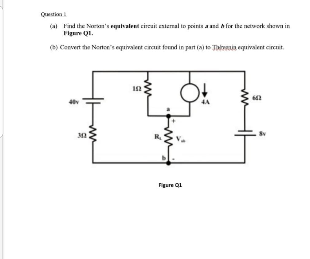 Question 1
(a) Find the Norton's equivalent circuit external to points a and b for the network shown in
Figure Q1.
(b) Convert the Norton's equivalent circuit found in part (a) to Thévenin equivalent circuit.
40v
4A
8v
R
Figure Q1
ww
