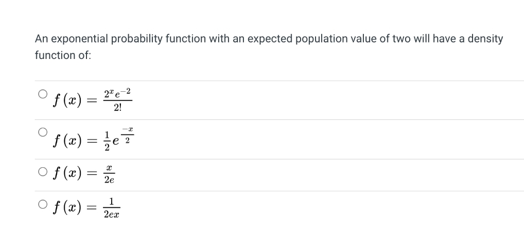 An exponential probability function with an expected population value of two will have a density
function of:
2* e-2
° f(z) = "
f (x)
2!
O {(12) = e
%3D
е 2
o f(z) = =
2e
O f (x) =
2ex
