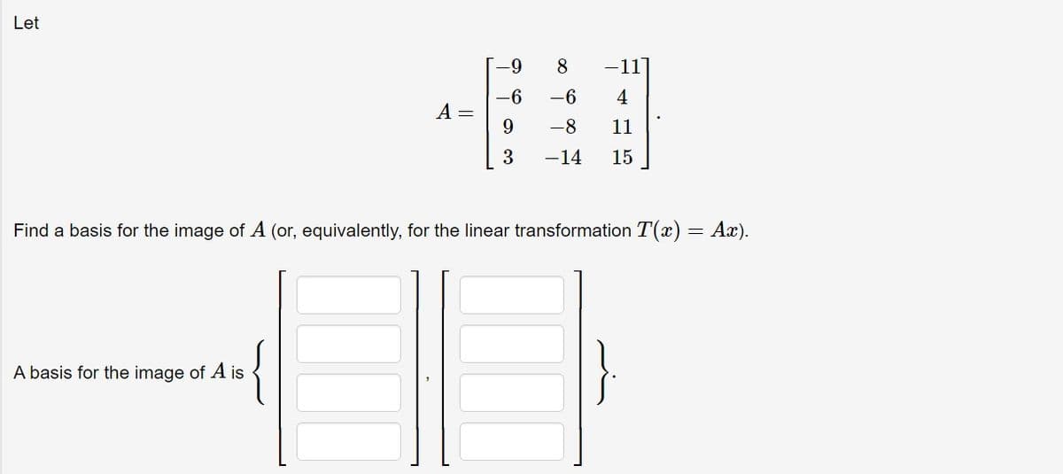 Let
A =
A basis for the image of A is
-9
-6
9
3
8
-6
-8
-14
-11
4
11
15
Find a basis for the image of A (or, equivalently, for the linear transformation T(x) = Ax).