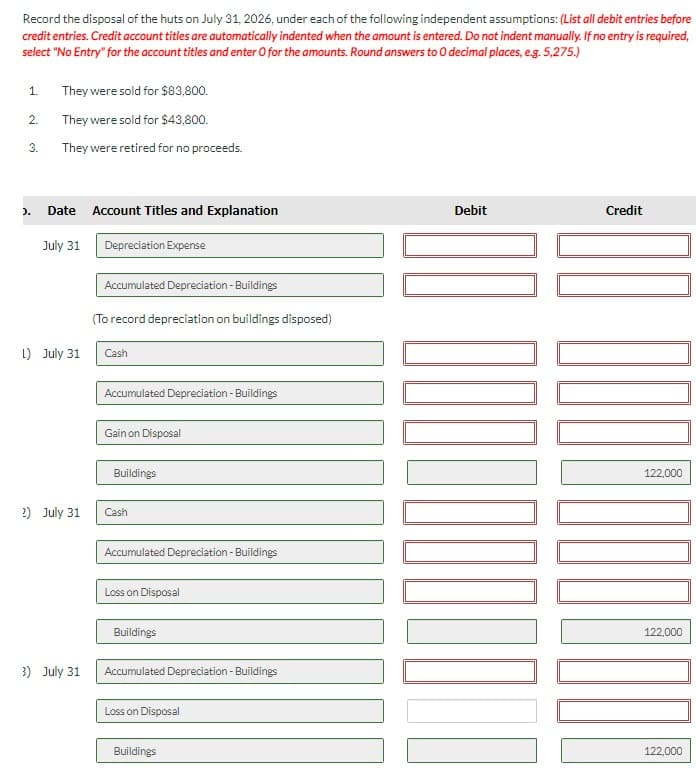 Record the disposal of the huts on July 31, 2026, under each of the following independent assumptions: (List all debit entries before
credit entries. Credit account titles are automatically indented when the amount is entered. Do not indent manually. If no entry is required,
select "No Entry" for the account titles and enter O for the amounts. Round answers to O decimal places, e.g. 5,275.)
1.
2.
3.
).
They were sold for $83,800.
They were sold for $43,800.
They were retired for no proceeds.
Date
July 31
L) July 31
2) July 31
3) July 31
Account Titles and Explanation
Depreciation Expense
Accumulated Depreciation - Buildings
(To record depreciation on buildings disposed)
Cash
Accumulated Depreciation - Buildings
Gain on Disposal
Buildings
Cash
Accumulated Depreciation - Buildings
Loss on Disposal
Buildings
Accumulated Depreciation - Buildings
Loss on Disposal
Buildings
Debit
10000⁰
Credit
1001
122,000
122,000
122,000