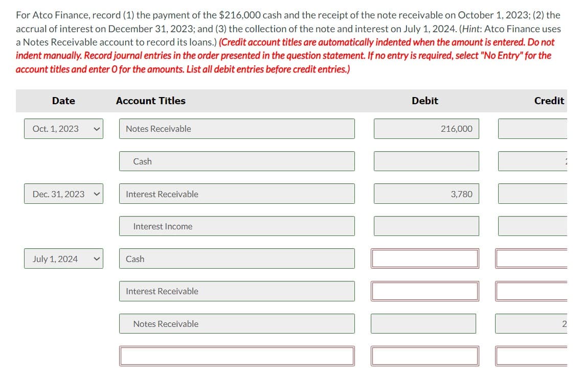 For Atco Finance, record (1) the payment of the $216,000 cash and the receipt of the note receivable on October 1, 2023; (2) the
accrual of interest on December 31, 2023; and (3) the collection of the note and interest on July 1, 2024. (Hint: Atco Finance uses
a Notes Receivable account to record its loans.) (Credit account titles are automatically indented when the amount is entered. Do not
indent manually. Record journal entries in the order presented in the question statement. If no entry is required, select "No Entry" for the
account titles and enter O for the amounts. List all debit entries before credit entries.)
Date
Account Titles
Oct. 1, 2023
Notes Receivable
Cash
Dec. 31, 2023
Interest Receivable
Interest Income
July 1, 2024
Cash
Interest Receivable
Notes Receivable
Debit
216,000
3,780
Credit
2