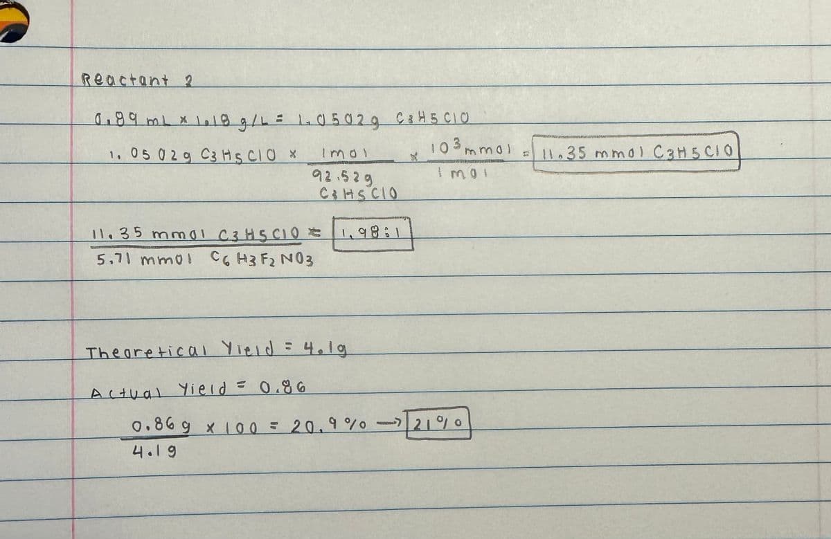 Reactant 2
0.89 ml x 1.18 g/L = 1.05029 C 8 H5 CIO
1. 05 029 C3 HSCIO X
Imol
92.529
C&HSCIO
11.35 mm01 C3H5CIO * 1.98:1
5.71 mmol C6 H3 F2 N03
Theoretical Yield = 4.1g
Actual Yield = 0.86
x
103 mmol
TORNAR
I mo!
0.869 x 100 = 20.9% -21%
4.19
11.35 mmol C3H5CIO