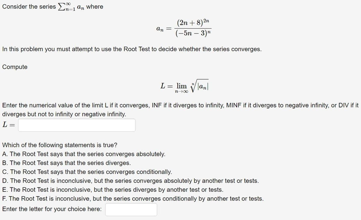 Consider the series Σn-1 an where
an
(2n+8) 2n
(-5n-3)n
In this problem you must attempt to use the Root Test to decide whether the series converges.
Compute
L = lim an
n→∞
Enter the numerical value of the limit L if it converges, INF if it diverges to infinity, MINF if it diverges to negative infinity, or DIV if it
diverges but not to infinity or negative infinity.
L =
Which of the following statements is true?
A. The Root Test says that the series converges absolutely.
B. The Root Test says that the series diverges.
C. The Root Test says that the series converges conditionally.
D. The Root Test is inconclusive, but the series converges absolutely by another test or tests.
E. The Root Test is inconclusive, but the series diverges by another test or tests.
F. The Root Test is inconclusive, but the series converges conditionally by another test or tests.
Enter the letter for your choice here: