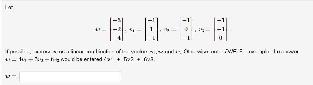 Let
-0-0-0-0
V2 =
w=
-5
= -2
=
=
If possible, express w as a linear combination of the vectors V₁, V2 and v3. Otherwise, enter DNE. For example, the answer
w = 4v₁ + 5v2 + 603 would be entered 4v1 + 5v2 + 6v3.