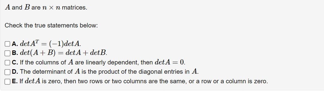 A and B are n x n matrices.
Check the true statements below:
A. det AT = (-1)det A.
B. det(A + B) = det A + detB.
C. If the columns of A are linearly dependent, then det A = 0.
D. The determinant of A is the product of the diagonal entries in A.
E. If det A is zero, then two rows or two columns are the same, or a row or a column is zero.