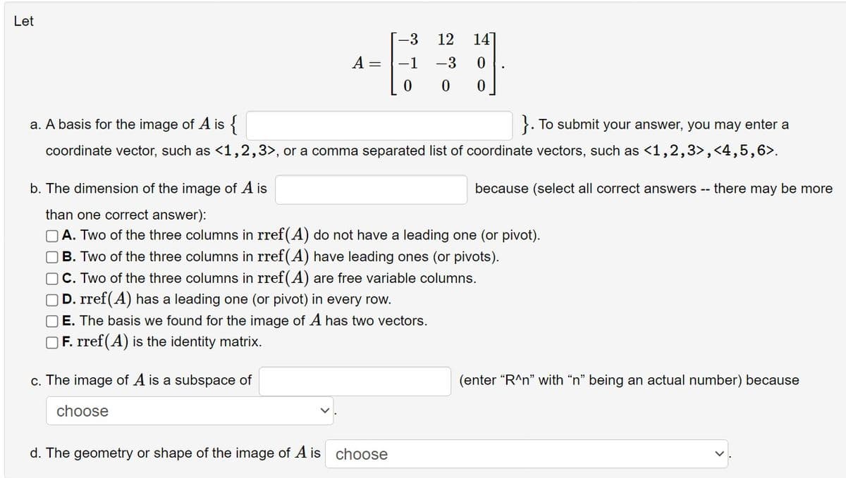 Let
A =
c. The image of A is a subspace of
choose
-3
-1
12 14]
-3 0
0
a. A basis for the image of A is
}. To submit your answer, you may enter a
coordinate vector, such as <1,2,3>, or a comma separated list of coordinate vectors, such as <1,2,3>,<4,5,6>.
d. The geometry or shape of the image of A is choose
0 0
b. The dimension of the image of A is
than one correct answer):
A. Two of the three columns in rref(A) do not have a leading one (or pivot).
OB. Two of the three columns in rref(A) have leading ones (or pivots).
OC. Two of the three columns in rref(A) are free variable columns.
D. rref(A) has a leading one (or pivot) in every row.
OE. The basis we found for the image of A has two vectors.
F. rref(A) is the identity matrix.
because (select all correct answers -- there may be more
(enter "R^n" with “n” being an actual number) because