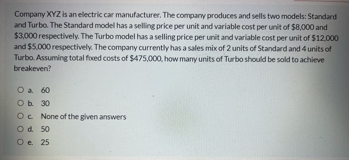 Company XYZ is an electric car manufacturer. The company produces and sells two models: Standard
and Turbo. The Standard model has a selling price per unit and variable cost per unit of $8,000 and
$3,000 respectively. The Turbo model has a selling price per unit and variable cost per unit of $12,000
and $5,000 respectively. The company currently has a sales mix of 2 units of Standard and 4 units of
Turbo. Assuming total fixed costs of $475,000, how many units of Turbo should be sold to achieve
breakeven?
O a.
60
О Б. 30
O c.
None of the given answers
O d. 50
О е. 25
